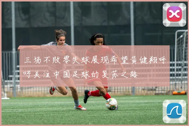 三场不败零失球展现希望黄健翔呼吁关注中国足球的复苏之路