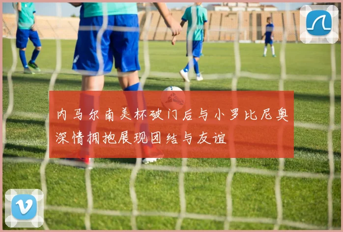 内马尔南美杯破门后与小罗比尼奥深情拥抱展现团结与友谊