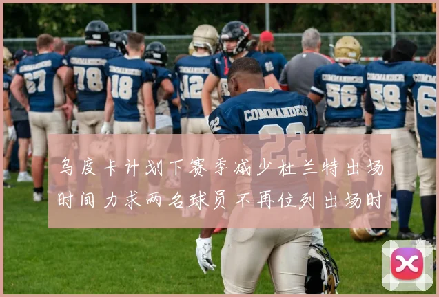 乌度卡计划下赛季减少杜兰特出场时间力求两名球员不再位列出场时间前五