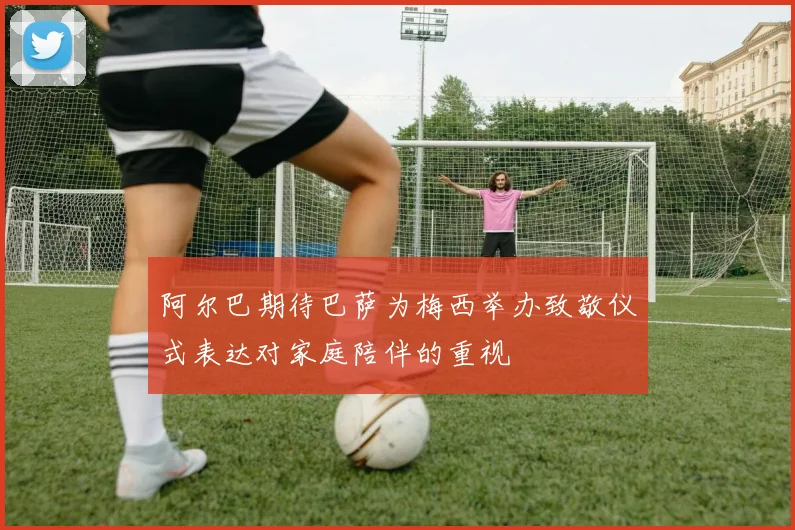 阿尔巴期待巴萨为梅西举办致敬仪式表达对家庭陪伴的重视