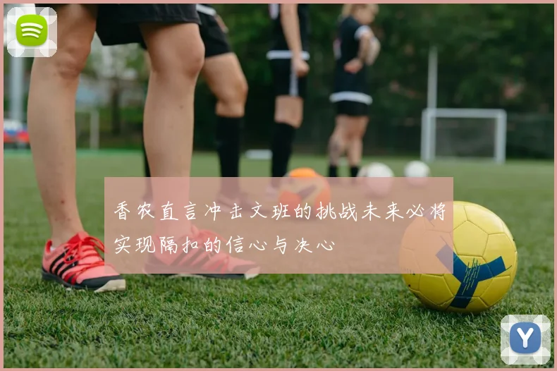 香农直言冲击文班的挑战未来必将实现隔扣的信心与决心