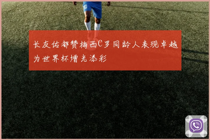 长友佑都赞梅西C罗同龄人表现卓越为世界杯增光添彩