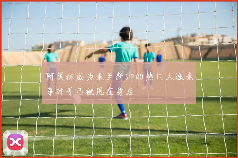 阿莫林成为米兰新帅的热门人选竞争对手已被甩在身后