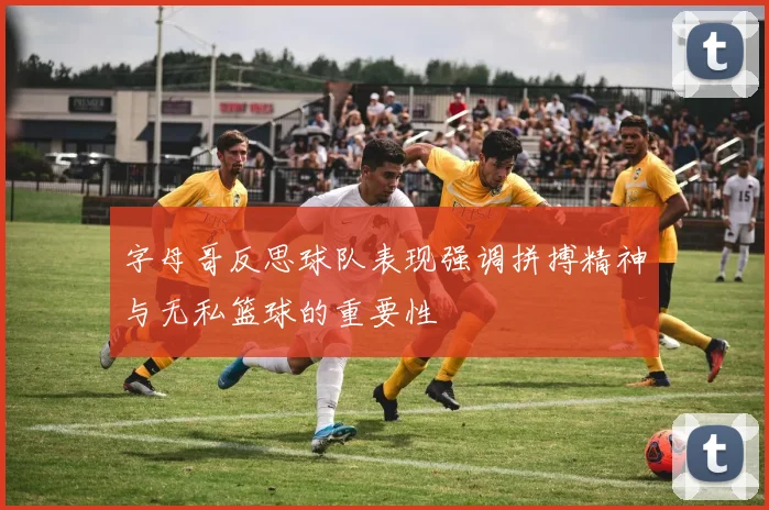 字母哥反思球队表现强调拼搏精神与无私篮球的重要性