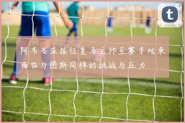 阿韦洛亚接任皇马主帅至赛季结束面临与图斯同样的挑战与压力