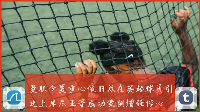 曼联今夏重心依旧放在英超球员引进上库尼亚等成功案例增强信心