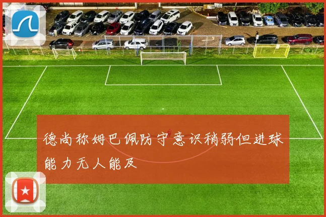 德尚称姆巴佩防守意识稍弱但进球能力无人能及