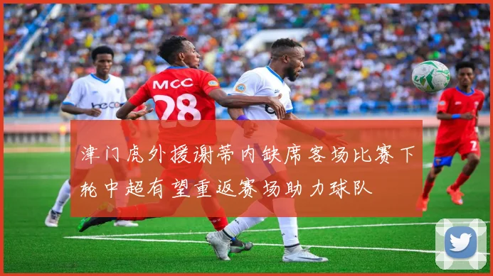 津门虎外援谢蒂内缺席客场比赛下轮中超有望重返赛场助力球队