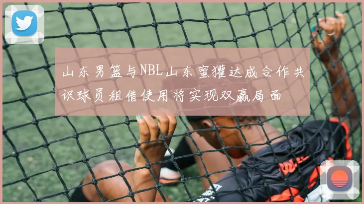 山东男篮与NBL山东蜜獾达成合作共识球员租借使用将实现双赢局面